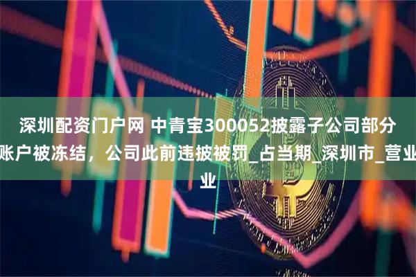 深圳配资门户网 中青宝300052披露子公司部分账户被冻结，公司此前违披被罚_占当期_深圳市_营业