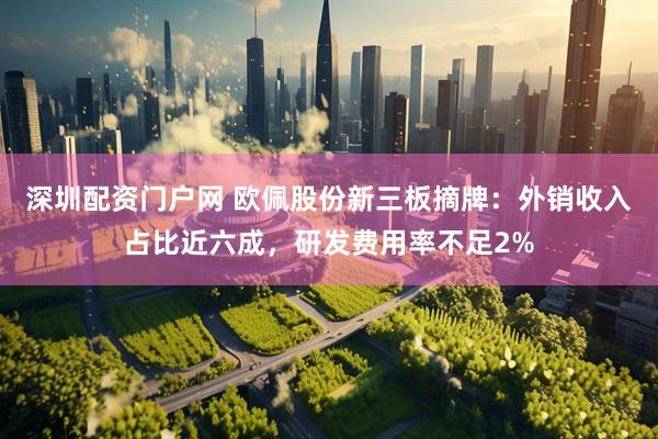 深圳配资门户网 欧佩股份新三板摘牌：外销收入占比近六成，研发费用率不足2%