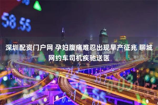 深圳配资门户网 孕妇腹痛难忍出现早产征兆 聊城网约车司机疾驰送医