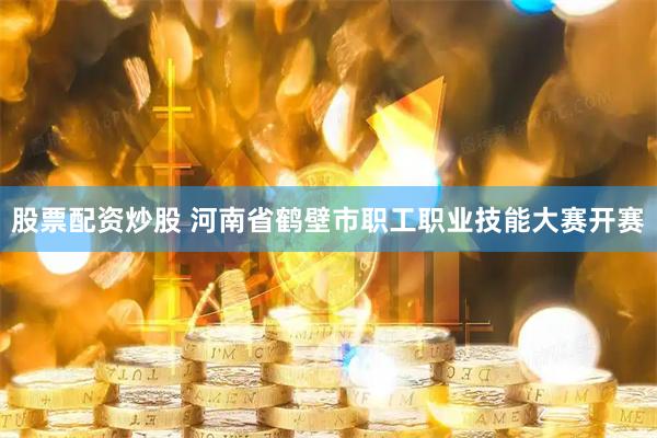 股票配资炒股 河南省鹤壁市职工职业技能大赛开赛