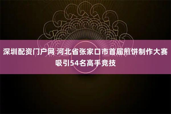 深圳配资门户网 河北省张家口市首届煎饼制作大赛吸引54名高手竞技