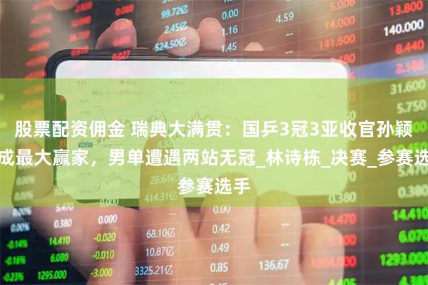 股票配资佣金 瑞典大满贯：国乒3冠3亚收官孙颖莎成最大赢家，男单遭遇两站无冠_林诗栋_决赛_参赛选手