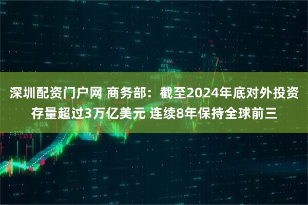 深圳配资门户网 商务部：截至2024年底对外投资存量超过3万亿美元 连续8年保持全球前三
