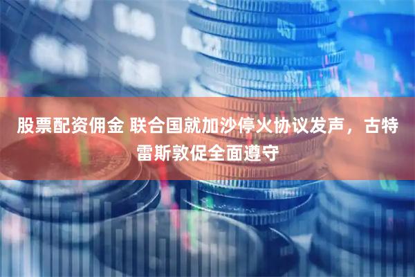 股票配资佣金 联合国就加沙停火协议发声，古特雷斯敦促全面遵守