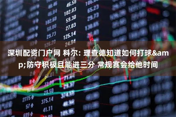 深圳配资门户网 科尔: 理查德知道如何打球&防守积极且能进三分 常规赛会给他时间