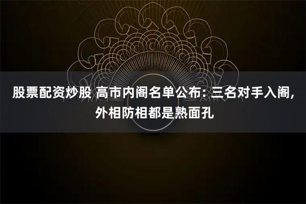 股票配资炒股 高市内阁名单公布: 三名对手入阁, 外相防相都是熟面孔