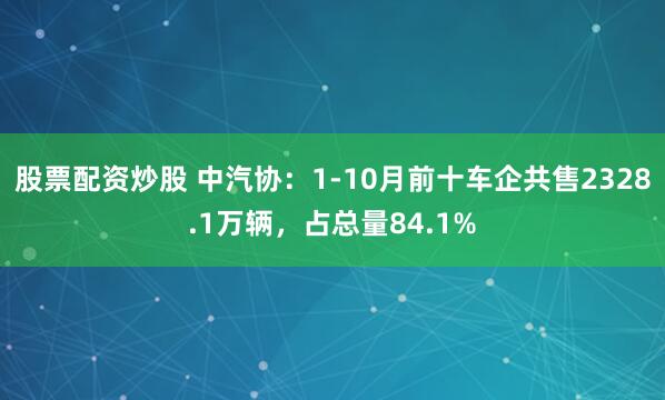 股票配资炒股 中汽协：1-10月前十车企共售2328.1万辆，占总量84.1%