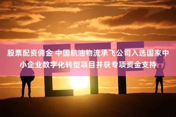 股票配资佣金 中国航油物流承飞公司入选国家中小企业数字化转型项目并获专项资金支持