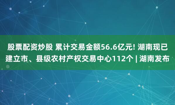 股票配资炒股 累计交易金额56.6亿元! 湖南现已建立市、县级农村产权交易中心112个 | 湖南发布