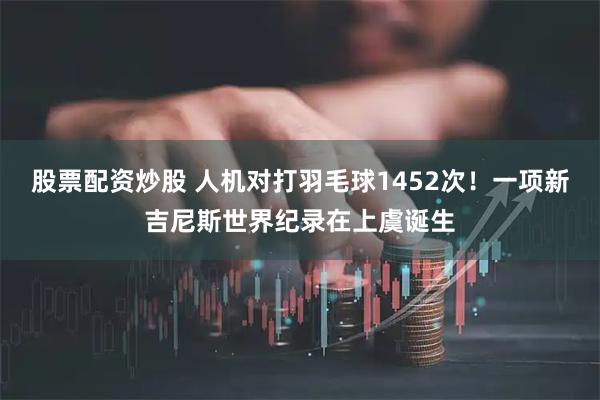 股票配资炒股 人机对打羽毛球1452次！一项新吉尼斯世界纪录在上虞诞生