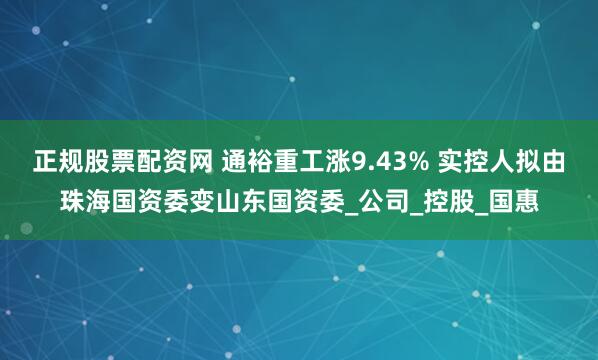 正规股票配资网 通裕重工涨9.43% 实控人拟由珠海国资委变山东国资委_公司_控股_国惠