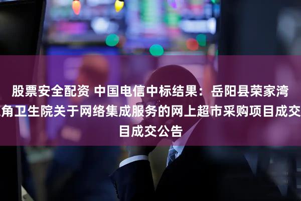 股票安全配资 中国电信中标结果：岳阳县荣家湾镇鹿角卫生院关于网络集成服务的网上超市采购项目成交公告