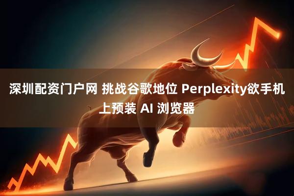 深圳配资门户网 挑战谷歌地位 Perplexity欲手机上预装 AI 浏览器