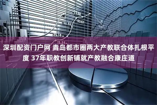 深圳配资门户网 青岛都市圈两大产教联合体扎根平度 37年职教创新铺就产教融合康庄道