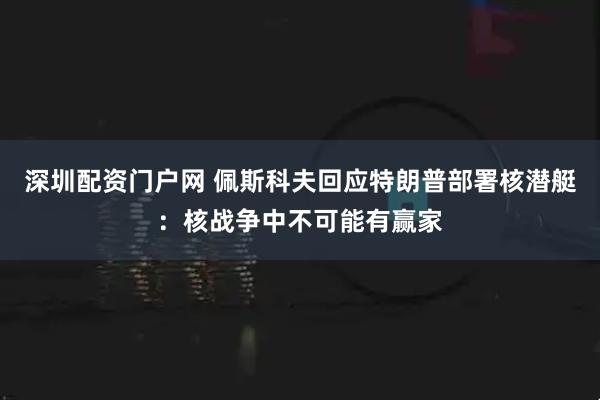 深圳配资门户网 佩斯科夫回应特朗普部署核潜艇：核战争中不可能有赢家