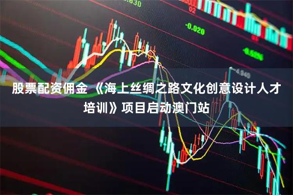 股票配资佣金 《海上丝绸之路文化创意设计人才培训》项目启动澳门站