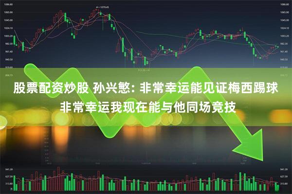 股票配资炒股 孙兴慜: 非常幸运能见证梅西踢球 非常幸运我现在能与他同场竞技
