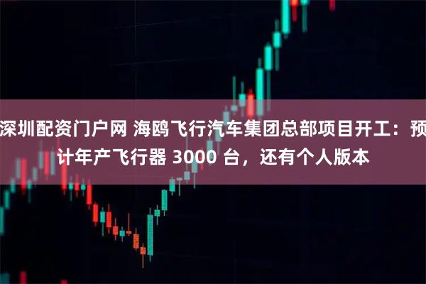 深圳配资门户网 海鸥飞行汽车集团总部项目开工：预计年产飞行器 3000 台，还有个人版本