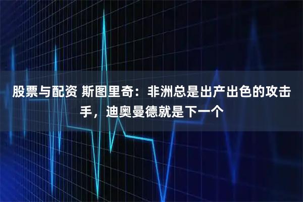 股票与配资 斯图里奇：非洲总是出产出色的攻击手，迪奥曼德就是下一个