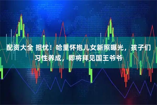 配资大全 担忧！哈里怀抱儿女新照曝光，孩子们习性养成，即将拜见国王爷爷