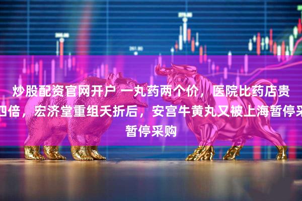 炒股配资官网开户 一丸药两个价，医院比药店贵超四倍，宏济堂重组夭折后，安宫牛黄丸又被上海暂停采购