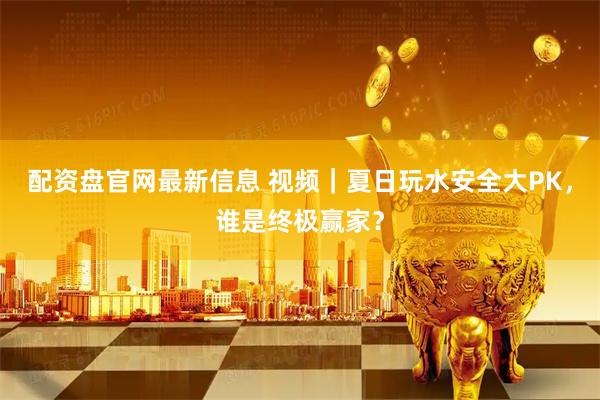 配资盘官网最新信息 视频｜夏日玩水安全大PK，谁是终极赢家？