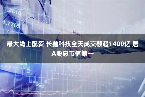 最大线上配资 长鑫科技全天成交额超1400亿 居A股总市值第一