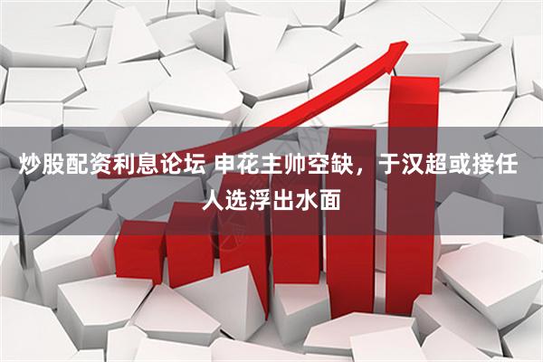炒股配资利息论坛 申花主帅空缺，于汉超或接任 人选浮出水面