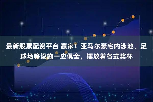 最新股票配资平台 赢家！亚马尔豪宅内泳池、足球场等设施一应俱全，摆放着各式奖杯