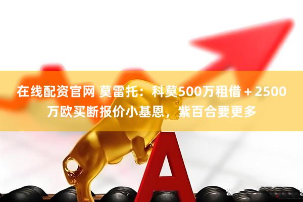 在线配资官网 莫雷托：科莫500万租借＋2500万欧买断报价小基恩，紫百合要更多