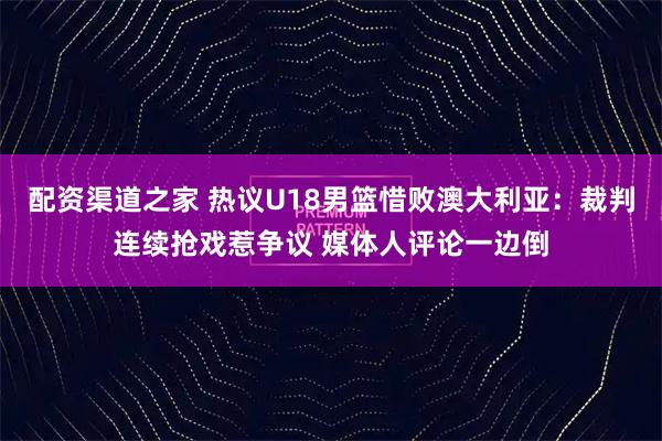 配资渠道之家 热议U18男篮惜败澳大利亚：裁判连续抢戏惹争议 媒体人评论一边倒